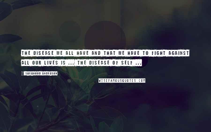 Sherwood Anderson Quotes: The disease we all have and that we have to fight against all our lives is ... the disease of self ...