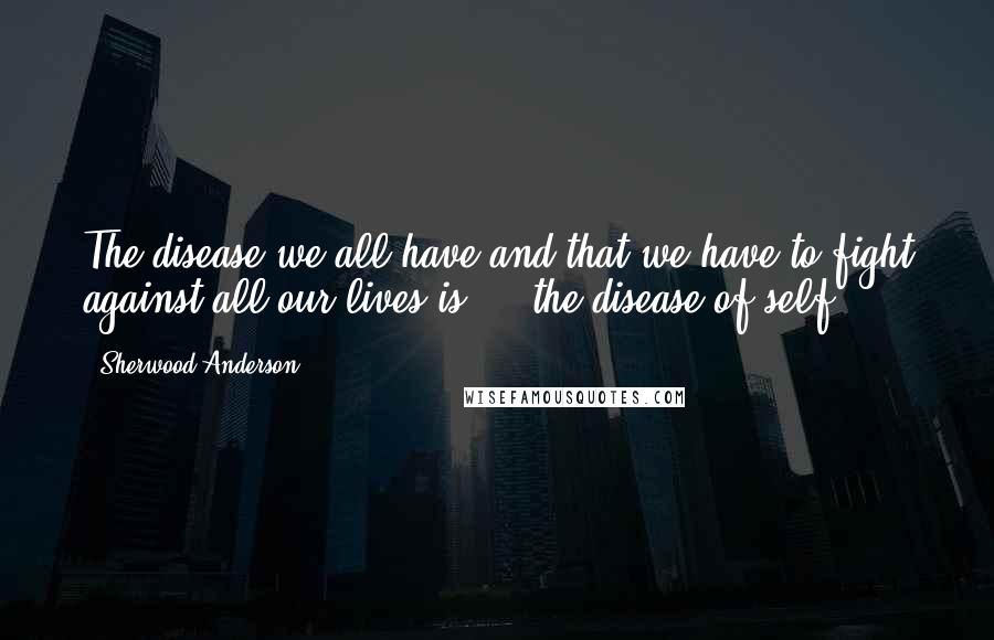 Sherwood Anderson Quotes: The disease we all have and that we have to fight against all our lives is ... the disease of self ...
