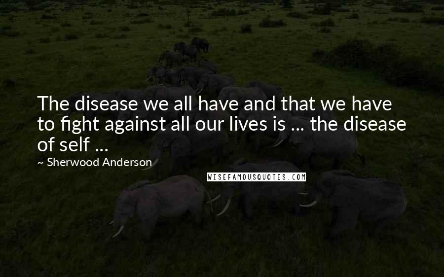 Sherwood Anderson Quotes: The disease we all have and that we have to fight against all our lives is ... the disease of self ...