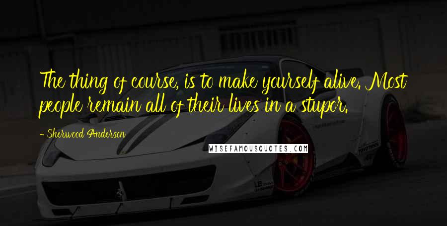 Sherwood Anderson Quotes: The thing of course, is to make yourself alive. Most people remain all of their lives in a stupor.