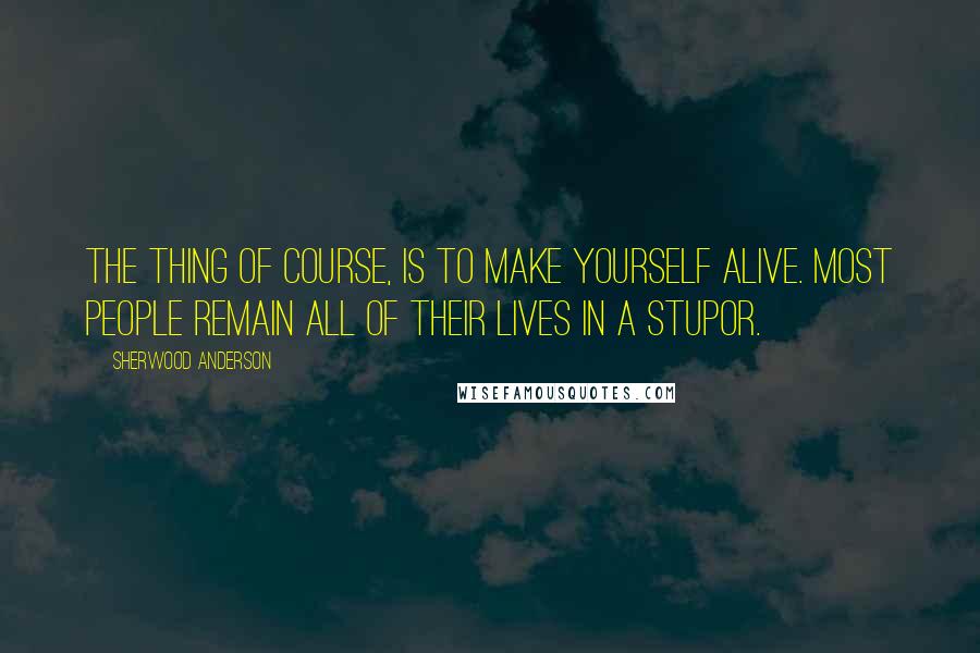 Sherwood Anderson Quotes: The thing of course, is to make yourself alive. Most people remain all of their lives in a stupor.