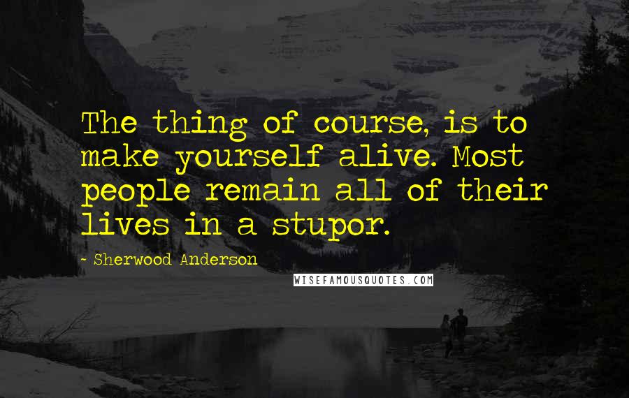 Sherwood Anderson Quotes: The thing of course, is to make yourself alive. Most people remain all of their lives in a stupor.