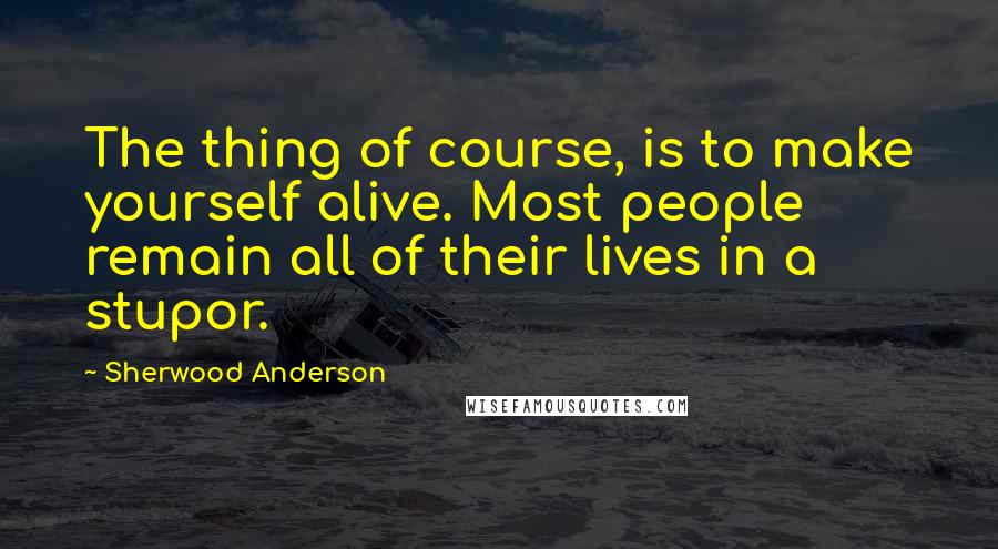 Sherwood Anderson Quotes: The thing of course, is to make yourself alive. Most people remain all of their lives in a stupor.