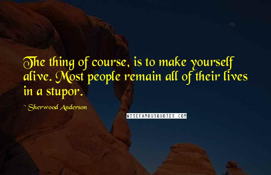 Sherwood Anderson Quotes: The thing of course, is to make yourself alive. Most people remain all of their lives in a stupor.