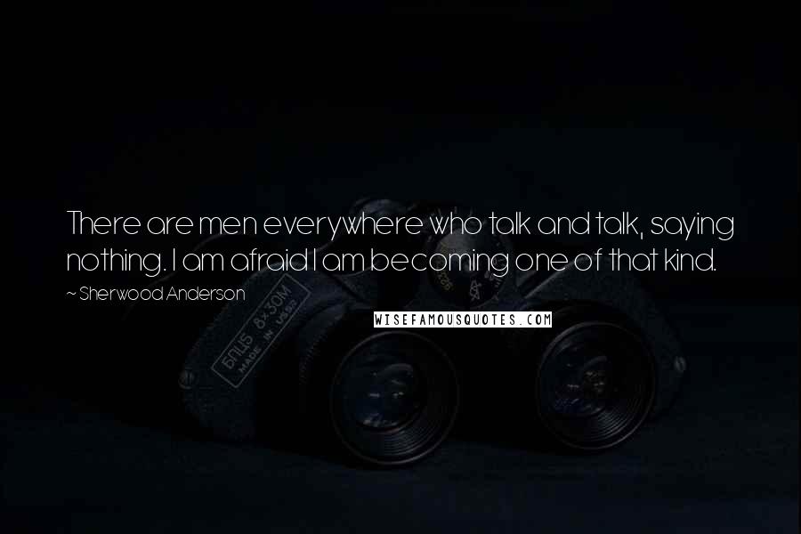 Sherwood Anderson Quotes: There are men everywhere who talk and talk, saying nothing. I am afraid I am becoming one of that kind.