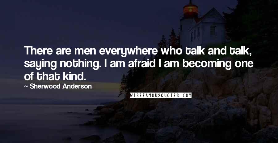 Sherwood Anderson Quotes: There are men everywhere who talk and talk, saying nothing. I am afraid I am becoming one of that kind.