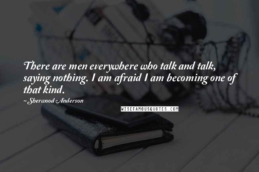 Sherwood Anderson Quotes: There are men everywhere who talk and talk, saying nothing. I am afraid I am becoming one of that kind.
