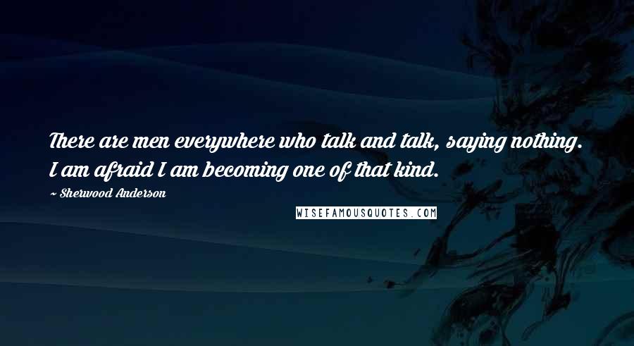 Sherwood Anderson Quotes: There are men everywhere who talk and talk, saying nothing. I am afraid I am becoming one of that kind.