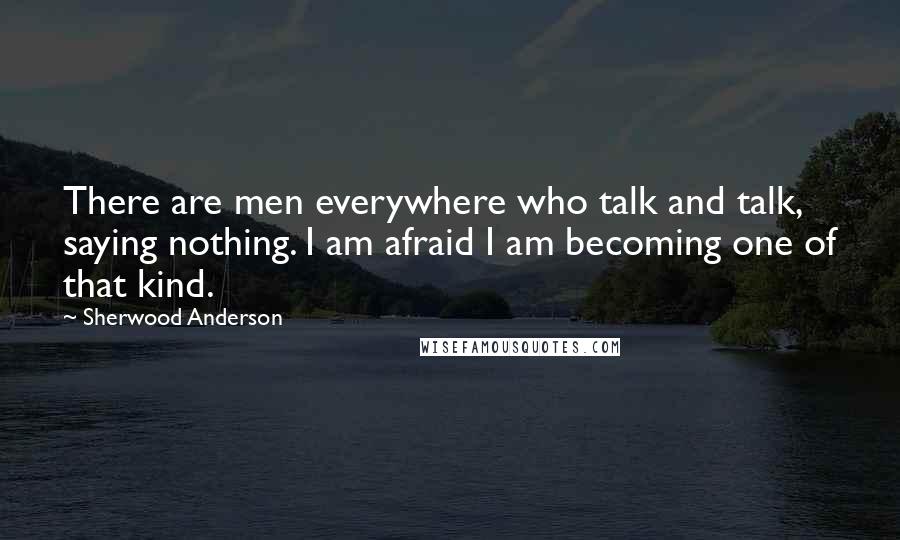 Sherwood Anderson Quotes: There are men everywhere who talk and talk, saying nothing. I am afraid I am becoming one of that kind.