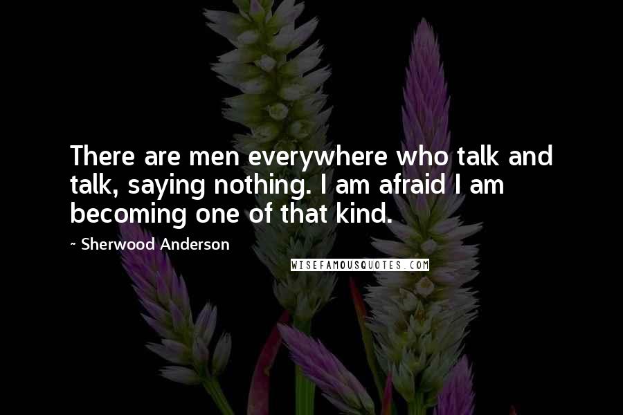 Sherwood Anderson Quotes: There are men everywhere who talk and talk, saying nothing. I am afraid I am becoming one of that kind.