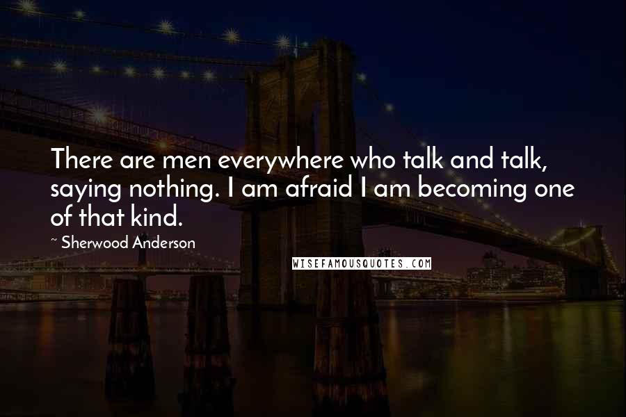 Sherwood Anderson Quotes: There are men everywhere who talk and talk, saying nothing. I am afraid I am becoming one of that kind.