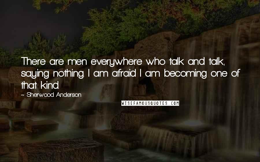 Sherwood Anderson Quotes: There are men everywhere who talk and talk, saying nothing. I am afraid I am becoming one of that kind.