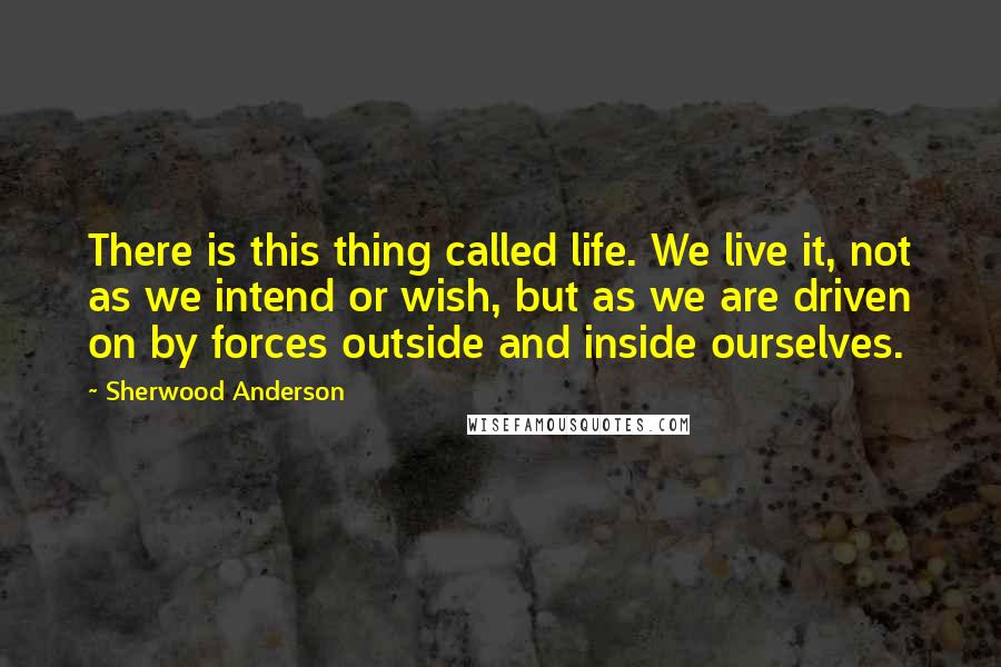 Sherwood Anderson Quotes: There is this thing called life. We live it, not as we intend or wish, but as we are driven on by forces outside and inside ourselves.