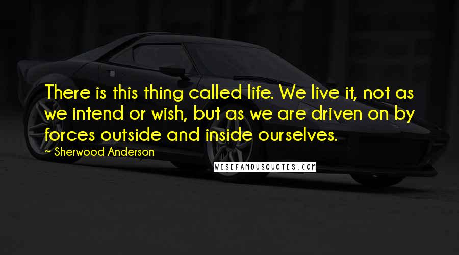 Sherwood Anderson Quotes: There is this thing called life. We live it, not as we intend or wish, but as we are driven on by forces outside and inside ourselves.