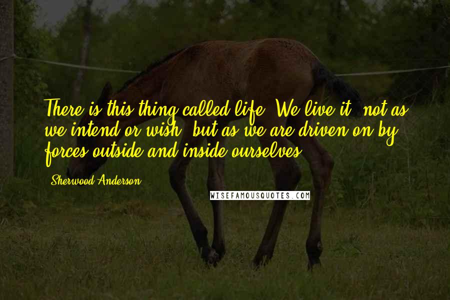 Sherwood Anderson Quotes: There is this thing called life. We live it, not as we intend or wish, but as we are driven on by forces outside and inside ourselves.