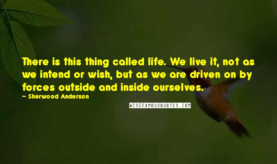 Sherwood Anderson Quotes: There is this thing called life. We live it, not as we intend or wish, but as we are driven on by forces outside and inside ourselves.