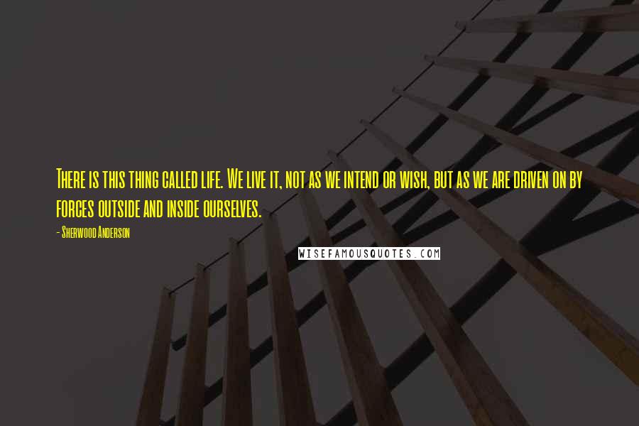 Sherwood Anderson Quotes: There is this thing called life. We live it, not as we intend or wish, but as we are driven on by forces outside and inside ourselves.