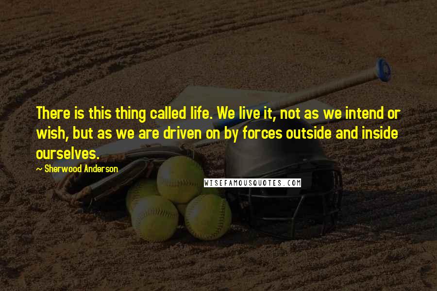 Sherwood Anderson Quotes: There is this thing called life. We live it, not as we intend or wish, but as we are driven on by forces outside and inside ourselves.