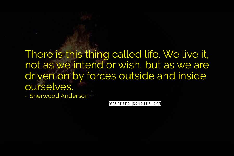 Sherwood Anderson Quotes: There is this thing called life. We live it, not as we intend or wish, but as we are driven on by forces outside and inside ourselves.