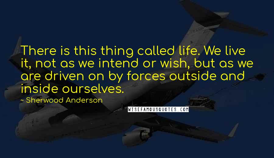 Sherwood Anderson Quotes: There is this thing called life. We live it, not as we intend or wish, but as we are driven on by forces outside and inside ourselves.