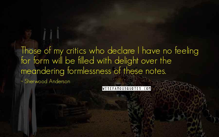 Sherwood Anderson Quotes: Those of my critics who declare I have no feeling for form will be filled with delight over the meandering formlessness of these notes.