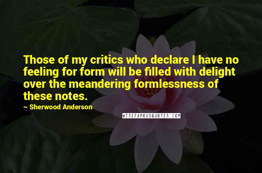 Sherwood Anderson Quotes: Those of my critics who declare I have no feeling for form will be filled with delight over the meandering formlessness of these notes.