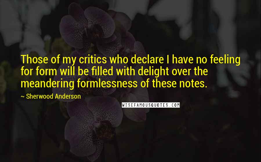 Sherwood Anderson Quotes: Those of my critics who declare I have no feeling for form will be filled with delight over the meandering formlessness of these notes.