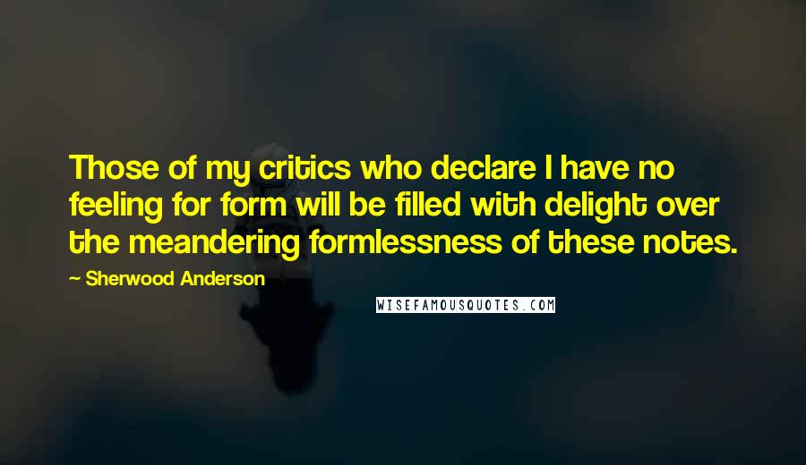 Sherwood Anderson Quotes: Those of my critics who declare I have no feeling for form will be filled with delight over the meandering formlessness of these notes.