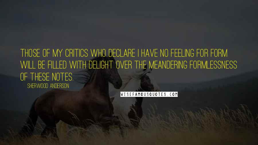 Sherwood Anderson Quotes: Those of my critics who declare I have no feeling for form will be filled with delight over the meandering formlessness of these notes.