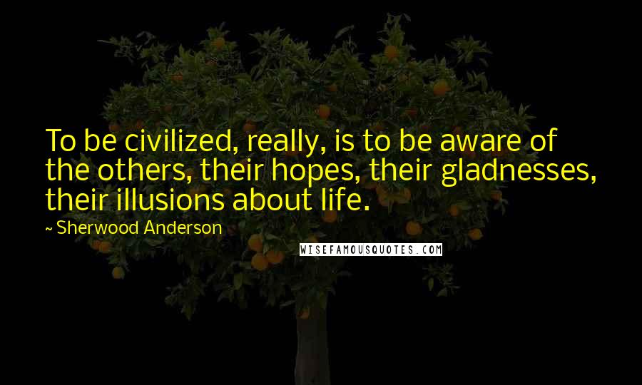Sherwood Anderson Quotes: To be civilized, really, is to be aware of the others, their hopes, their gladnesses, their illusions about life.