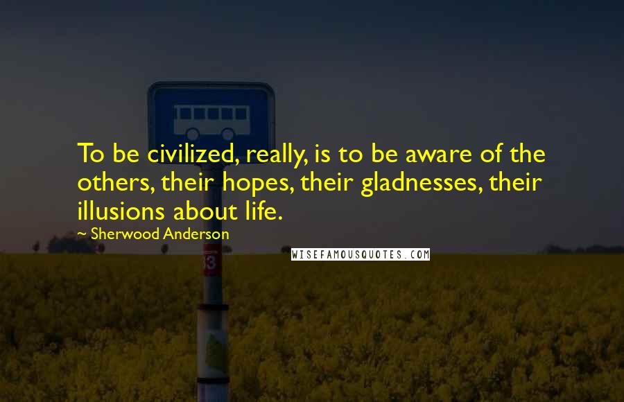 Sherwood Anderson Quotes: To be civilized, really, is to be aware of the others, their hopes, their gladnesses, their illusions about life.