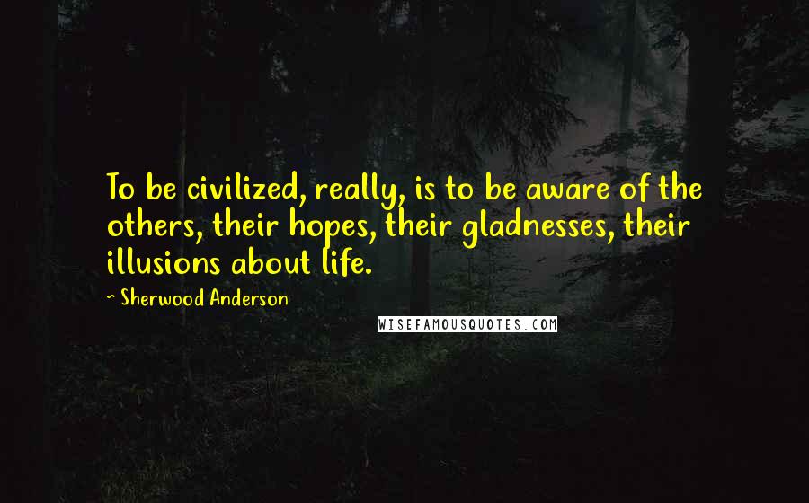 Sherwood Anderson Quotes: To be civilized, really, is to be aware of the others, their hopes, their gladnesses, their illusions about life.