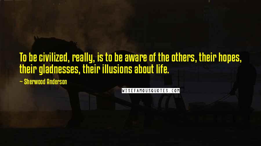 Sherwood Anderson Quotes: To be civilized, really, is to be aware of the others, their hopes, their gladnesses, their illusions about life.