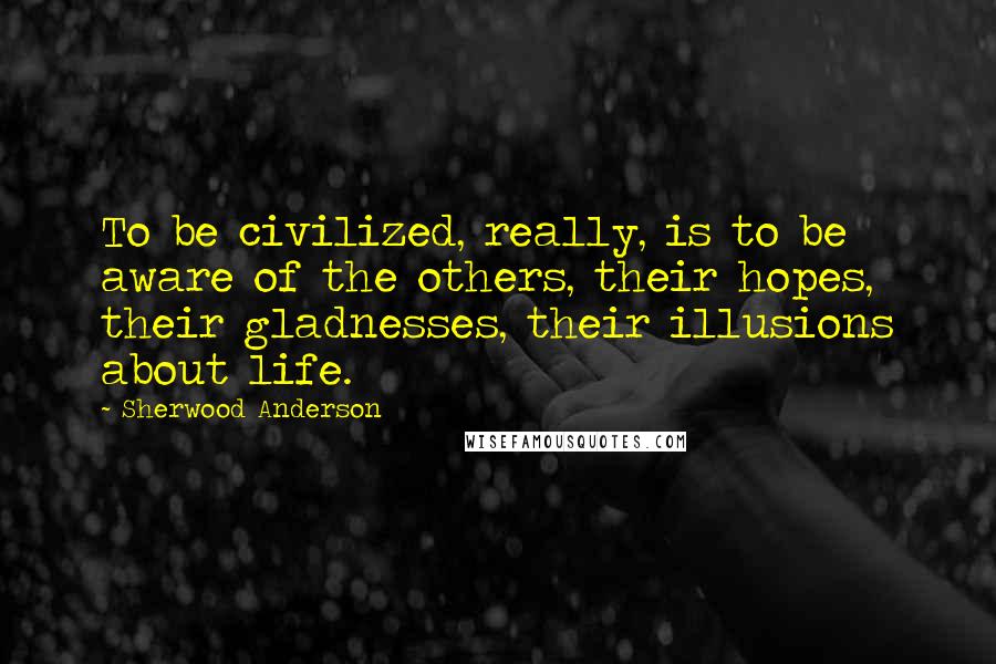 Sherwood Anderson Quotes: To be civilized, really, is to be aware of the others, their hopes, their gladnesses, their illusions about life.