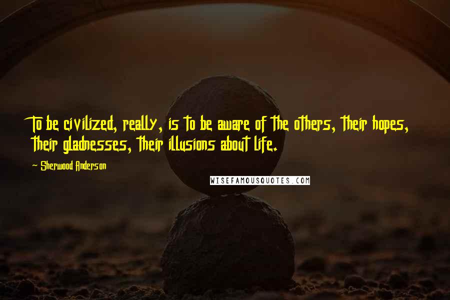 Sherwood Anderson Quotes: To be civilized, really, is to be aware of the others, their hopes, their gladnesses, their illusions about life.