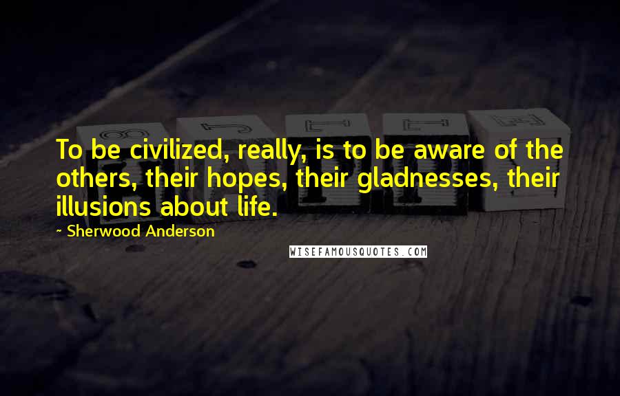 Sherwood Anderson Quotes: To be civilized, really, is to be aware of the others, their hopes, their gladnesses, their illusions about life.