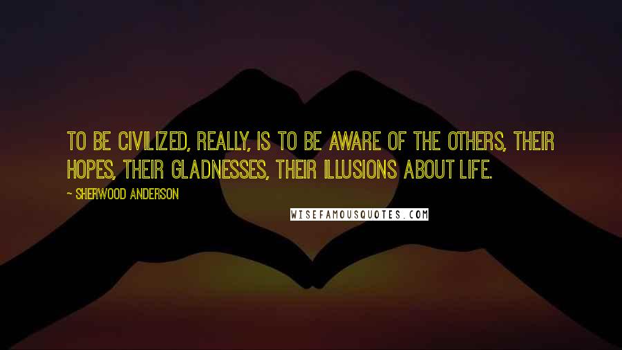 Sherwood Anderson Quotes: To be civilized, really, is to be aware of the others, their hopes, their gladnesses, their illusions about life.