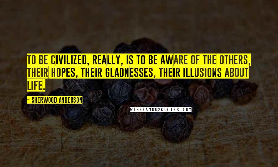 Sherwood Anderson Quotes: To be civilized, really, is to be aware of the others, their hopes, their gladnesses, their illusions about life.