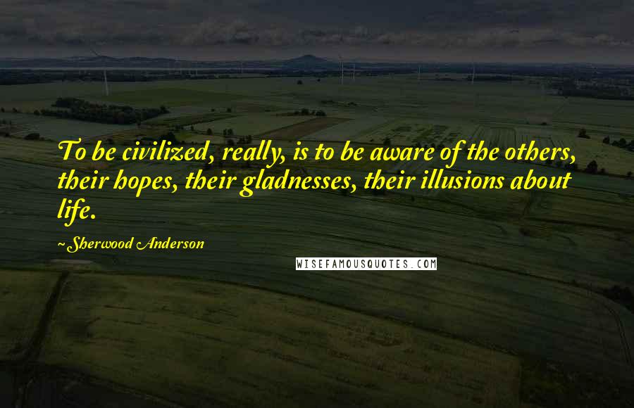 Sherwood Anderson Quotes: To be civilized, really, is to be aware of the others, their hopes, their gladnesses, their illusions about life.