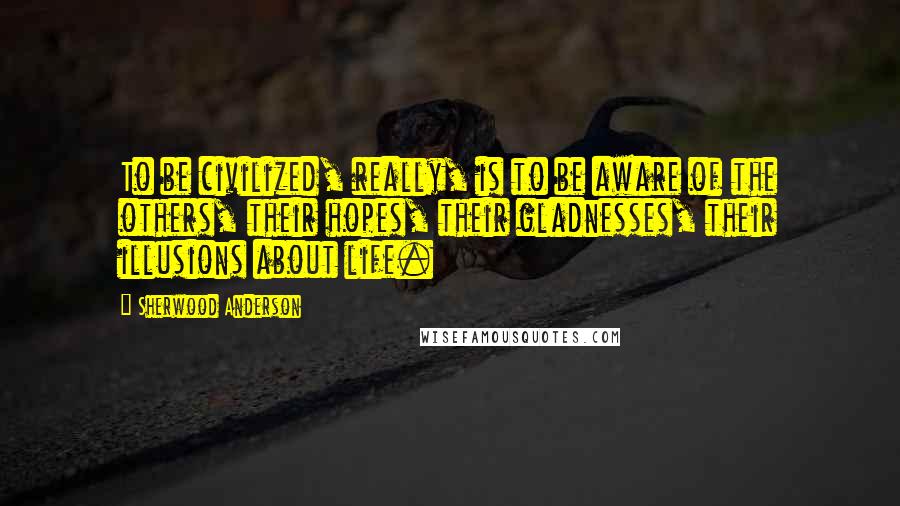 Sherwood Anderson Quotes: To be civilized, really, is to be aware of the others, their hopes, their gladnesses, their illusions about life.