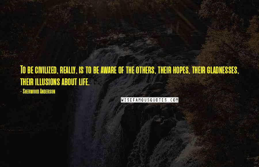 Sherwood Anderson Quotes: To be civilized, really, is to be aware of the others, their hopes, their gladnesses, their illusions about life.