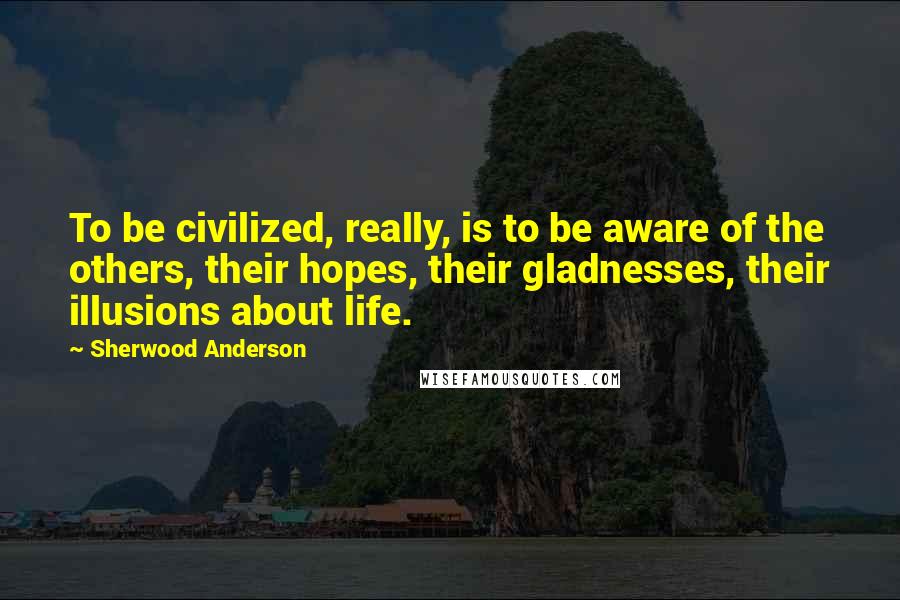 Sherwood Anderson Quotes: To be civilized, really, is to be aware of the others, their hopes, their gladnesses, their illusions about life.