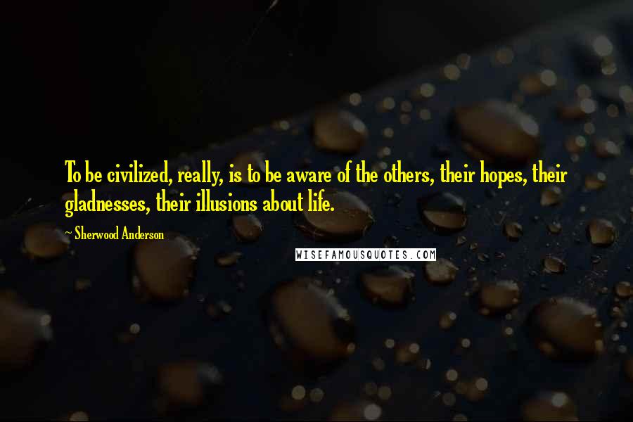 Sherwood Anderson Quotes: To be civilized, really, is to be aware of the others, their hopes, their gladnesses, their illusions about life.