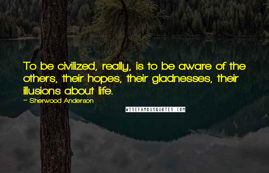 Sherwood Anderson Quotes: To be civilized, really, is to be aware of the others, their hopes, their gladnesses, their illusions about life.