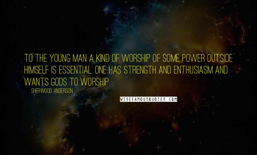 Sherwood Anderson Quotes: To the young man a kind of worship of some power outside himself is essential. one has strength and enthusiasm and wants gods to worship.