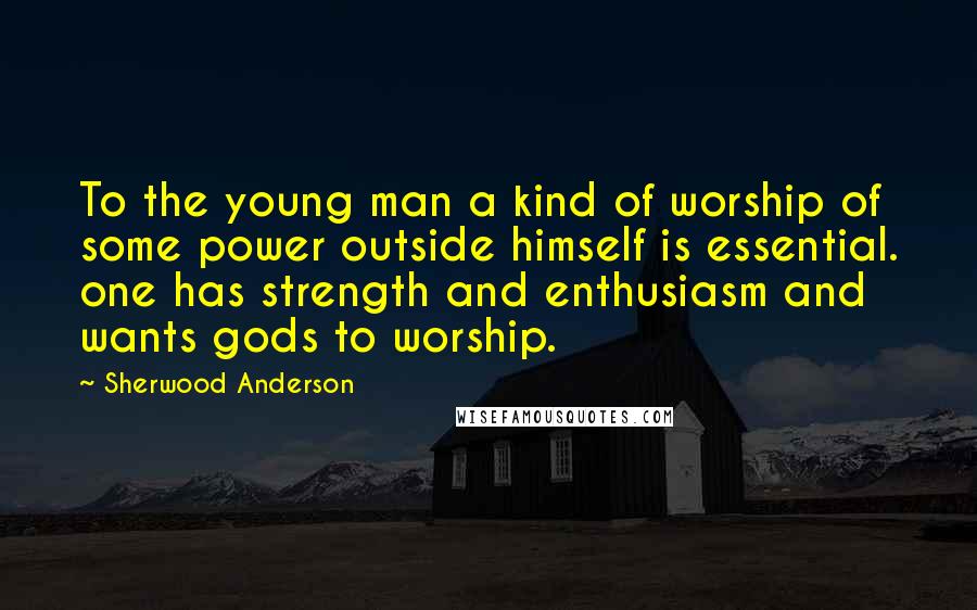 Sherwood Anderson Quotes: To the young man a kind of worship of some power outside himself is essential. one has strength and enthusiasm and wants gods to worship.