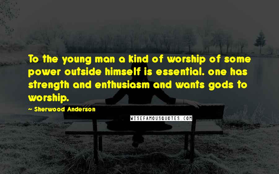 Sherwood Anderson Quotes: To the young man a kind of worship of some power outside himself is essential. one has strength and enthusiasm and wants gods to worship.