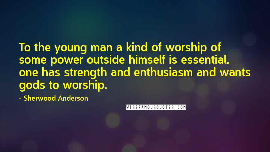 Sherwood Anderson Quotes: To the young man a kind of worship of some power outside himself is essential. one has strength and enthusiasm and wants gods to worship.