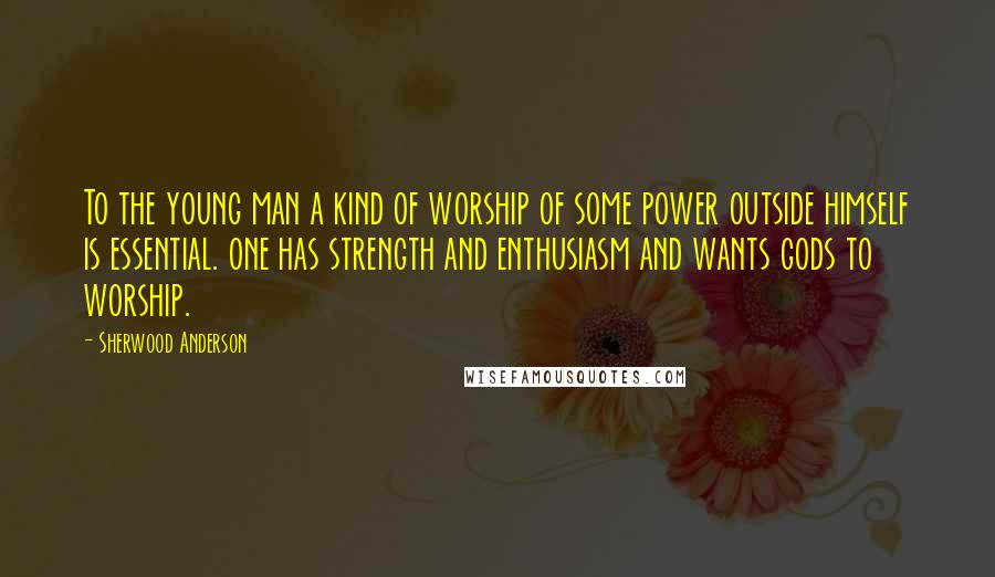 Sherwood Anderson Quotes: To the young man a kind of worship of some power outside himself is essential. one has strength and enthusiasm and wants gods to worship.