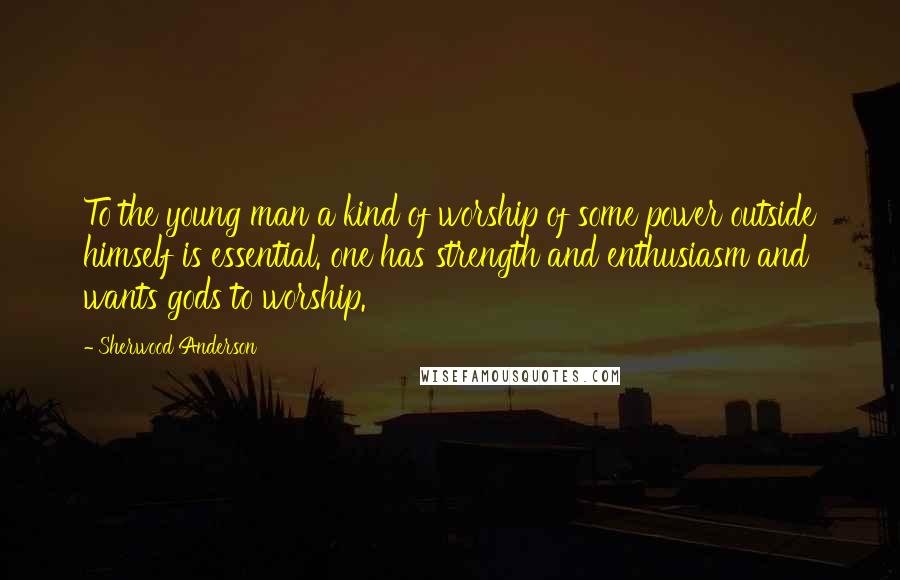 Sherwood Anderson Quotes: To the young man a kind of worship of some power outside himself is essential. one has strength and enthusiasm and wants gods to worship.